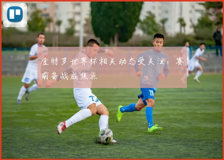 金特罗世界杯相关动态受关注，赛前备战成焦点